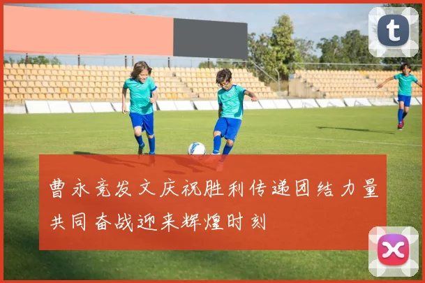 曹永竞发文庆祝胜利传递团结力量共同奋战迎来辉煌时刻