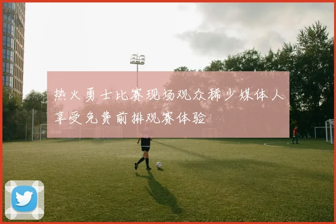 热火勇士比赛现场观众稀少媒体人享受免费前排观赛体验