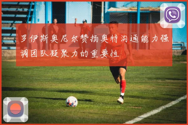 罗伊斯奥尼尔赞扬奥特沟通能力强调团队凝聚力的重要性