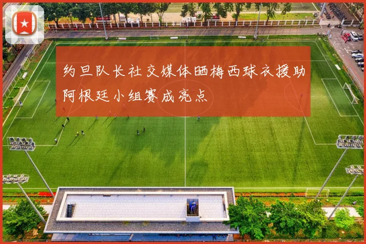 约旦队长社交媒体晒梅西球衣援助阿根廷小组赛成亮点