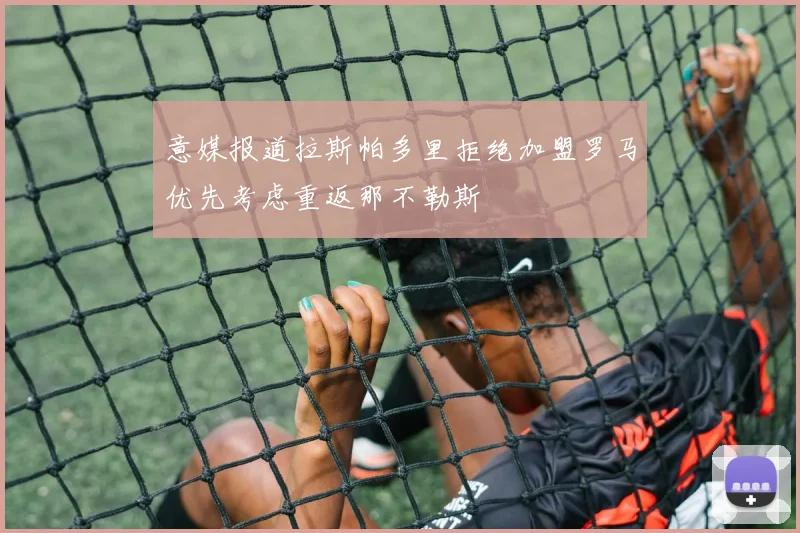 意媒报道拉斯帕多里拒绝加盟罗马优先考虑重返那不勒斯