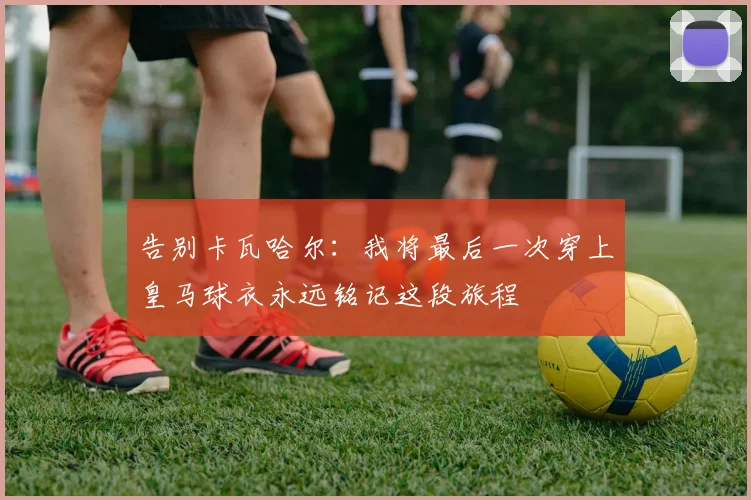 告别卡瓦哈尔：我将最后一次穿上皇马球衣永远铭记这段旅程