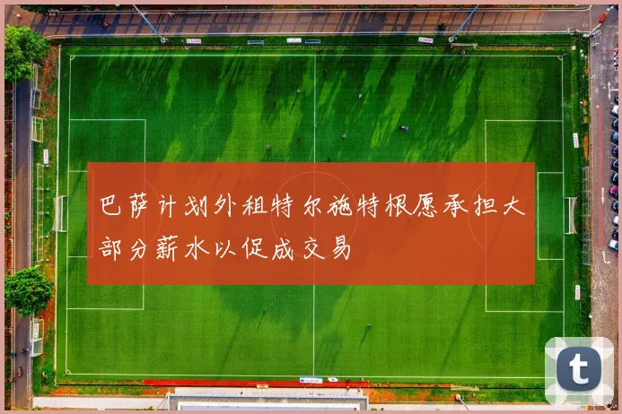 巴萨计划外租特尔施特根愿承担大部分薪水以促成交易