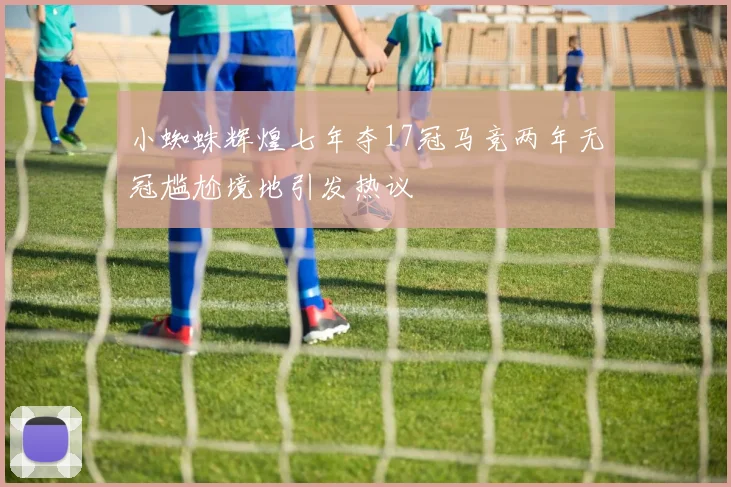 小蜘蛛辉煌七年夺17冠马竞两年无冠尴尬境地引发热议