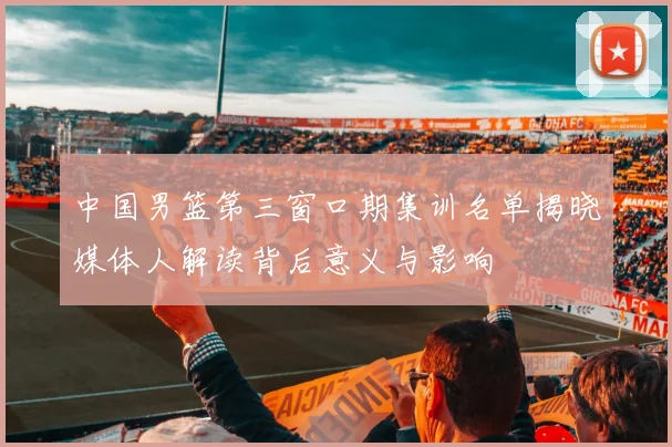 中国男篮第三窗口期集训名单揭晓媒体人解读背后意义与影响