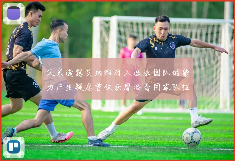 父亲透露艾纳维对入选法国队的能力产生疑虑曾仅获摩洛哥国家队征召