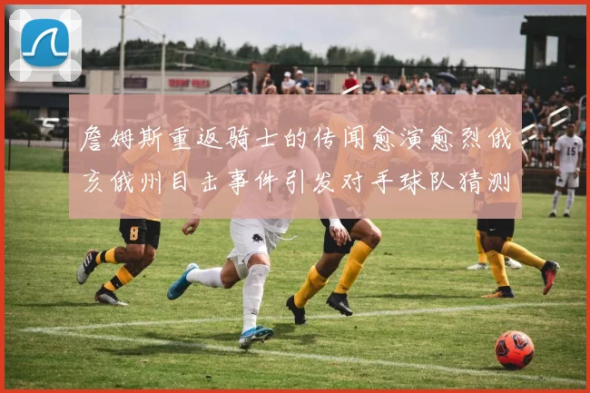 詹姆斯重返骑士的传闻愈演愈烈俄亥俄州目击事件引发对手球队猜测