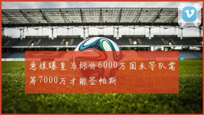 意媒曝皇马标价6000万国米等队需筹7000万才能签帕斯