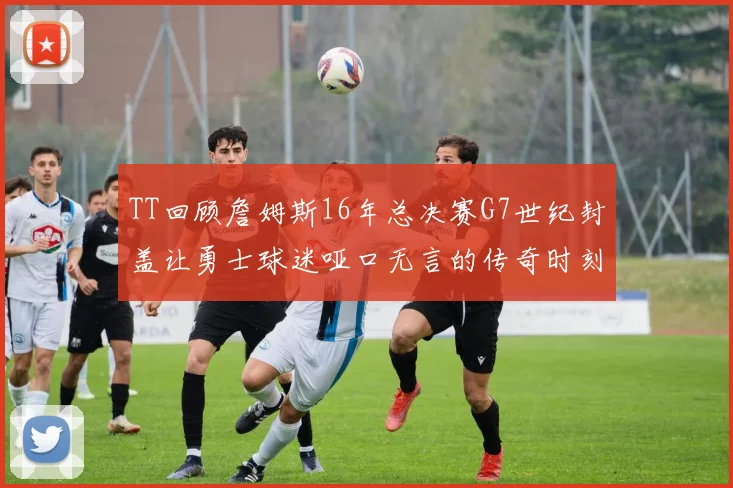 TT回顾詹姆斯16年总决赛G7世纪封盖让勇士球迷哑口无言的传奇时刻