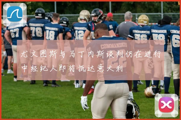 尤文图斯与马丁内斯谈判仍在进行中经纪人即将抵达意大利