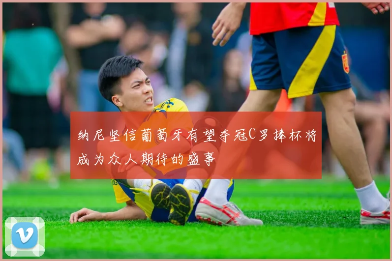 纳尼坚信葡萄牙有望夺冠C罗捧杯将成为众人期待的盛事