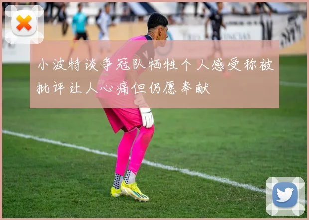 小波特谈争冠队牺牲个人感受称被批评让人心痛但仍愿奉献