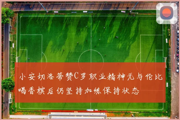 小安切洛蒂赞C罗职业精神无与伦比喝香槟后仍坚持加练保持状态