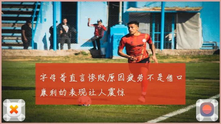 字母哥直言惨败原因疲劳不是借口康利的表现让人震惊