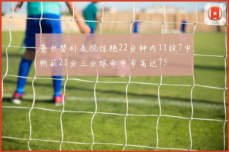 普尔替补表现惊艳22分钟内11投7中斩获21分三分球命中率高达75