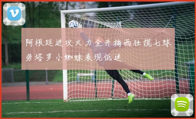 阿根廷进攻火力全开梅西独揽七球劳塔罗小蜘蛛表现低迷