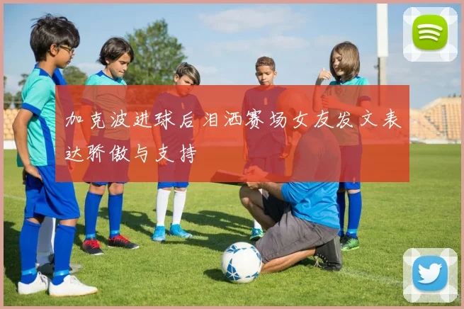 加克波进球后泪洒赛场女友发文表达骄傲与支持