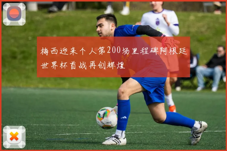 梅西迎来个人第200场里程碑阿根廷世界杯首战再创辉煌