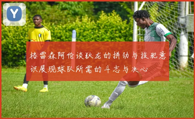 格雷森阿伦谈狄龙的拼劲与技犯意识展现球队所需的斗志与决心